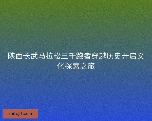 陕西长武马拉松三千跑者穿越历史开启文化探索之旅 陕西长武马拉松三千跑者穿越历史开启文化探索之旅