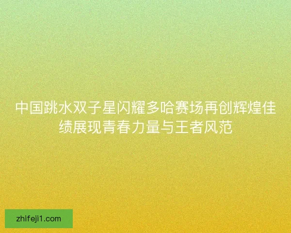 中国跳水双子星闪耀多哈赛场再创辉煌佳绩展现青春力量与王者风范 中国跳水双子星闪耀多哈赛场再创辉煌佳绩展现青春力量与王者风范