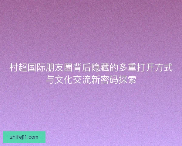 村超国际朋友圈背后隐藏的多重打开方式与文化交流新密码探索 村超国际朋友圈背后隐藏的多重打开方式与文化交流新密码探索