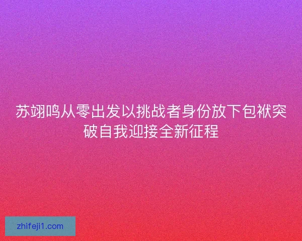 苏翊鸣从零出发以挑战者身份放下包袱突破自我迎接全新征程