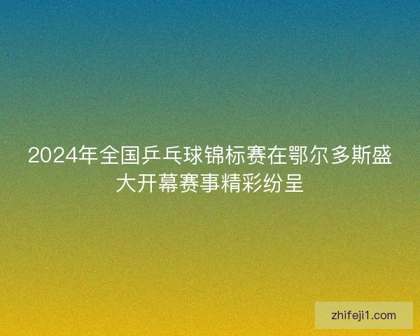 2024年全国乒乓球锦标赛在鄂尔多斯盛大开幕赛事精彩纷呈