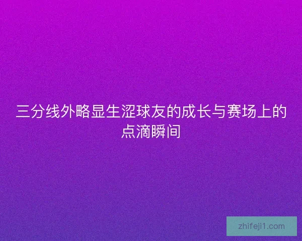 三分线外略显生涩球友的成长与赛场上的点滴瞬间