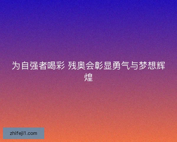 为自强者喝彩 残奥会彰显勇气与梦想辉煌 为自强者喝彩 残奥会彰显勇气与梦想辉煌