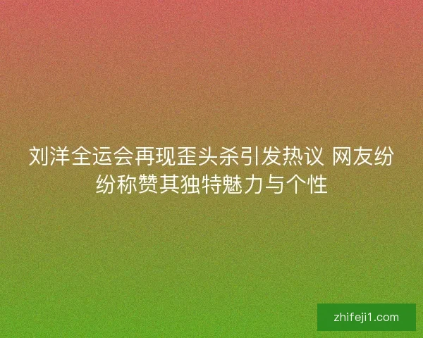 刘洋全运会再现歪头杀引发热议 网友纷纷称赞其独特魅力与个性