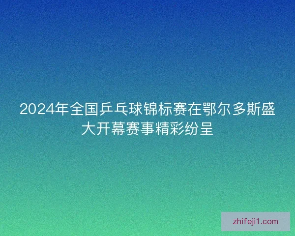 2024年全国乒乓球锦标赛在鄂尔多斯盛大开幕赛事精彩纷呈 2024年全国乒乓球锦标赛在鄂尔多斯盛大开幕赛事精彩纷呈