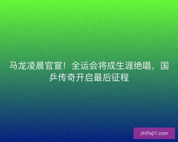 马龙凌晨官宣！全运会将成生涯绝唱，国乒传奇开启最后征程