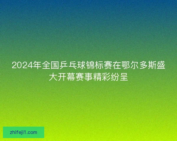 2024年全国乒乓球锦标赛在鄂尔多斯盛大开幕赛事精彩纷呈 2024年全国乒乓球锦标赛在鄂尔多斯盛大开幕赛事精彩纷呈