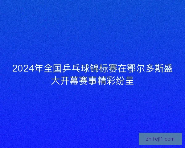 2024年全国乒乓球锦标赛在鄂尔多斯盛大开幕赛事精彩纷呈 2024年全国乒乓球锦标赛在鄂尔多斯盛大开幕赛事精彩纷呈