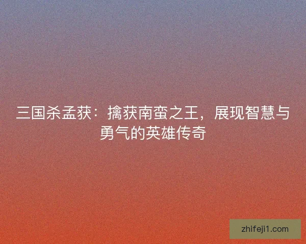 三国杀孟获：擒获南蛮之王，展现智慧与勇气的英雄传奇