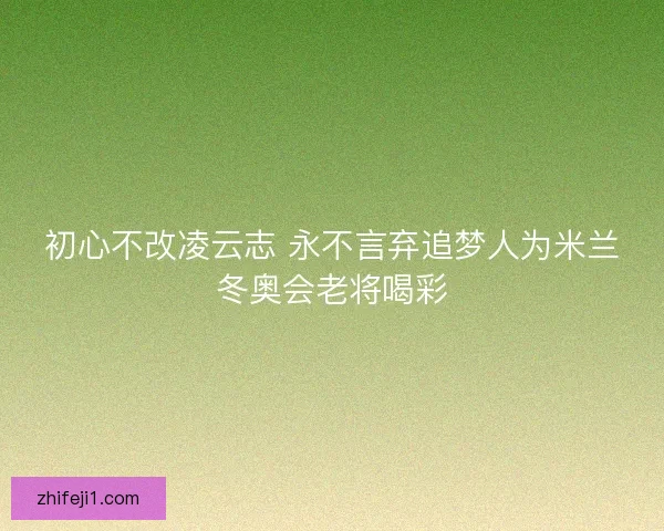 初心不改凌云志 永不言弃追梦人为米兰冬奥会老将喝彩 初心不改凌云志 永不言弃追梦人为米兰冬奥会老将喝彩