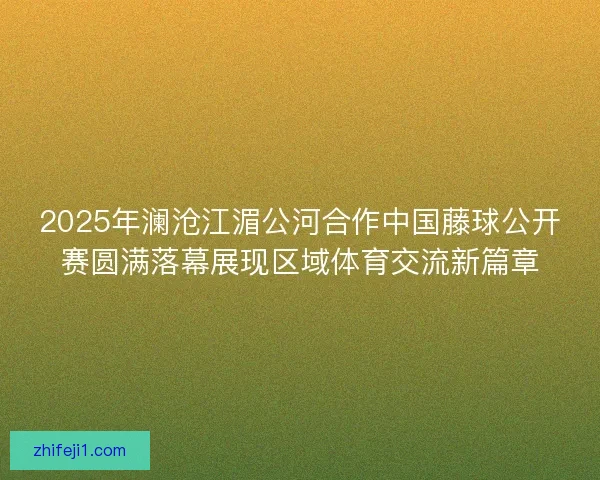 2025年澜沧江湄公河合作中国藤球公开赛圆满落幕展现区域体育交流新篇章 2025年澜沧江湄公河合作中国藤球公开赛圆满落幕展现区域体育交流新篇章