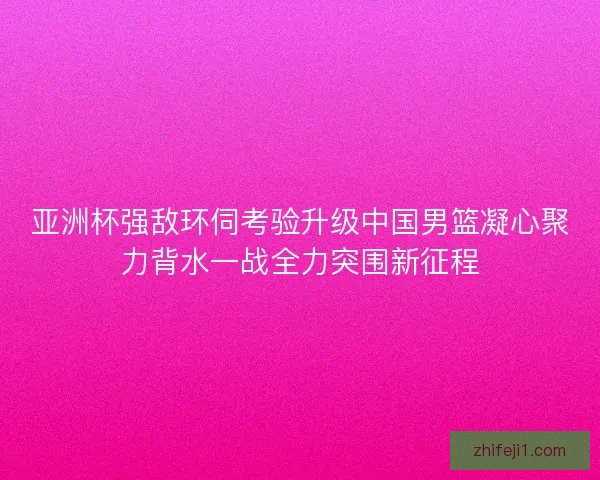 亚洲杯强敌环伺考验升级中国男篮凝心聚力背水一战全力突围新征程 亚洲杯强敌环伺考验升级中国男篮凝心聚力背水一战全力突围新征程