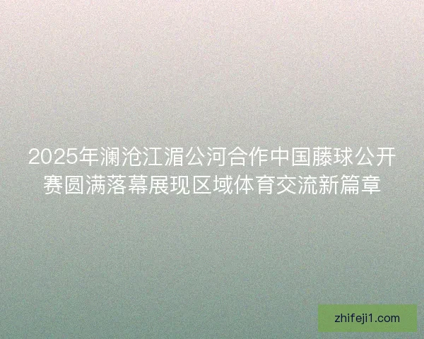 2025年澜沧江湄公河合作中国藤球公开赛圆满落幕展现区域体育交流新篇章