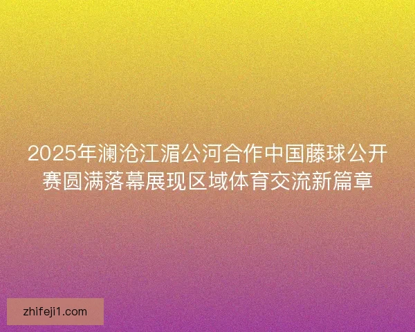 2025年澜沧江湄公河合作中国藤球公开赛圆满落幕展现区域体育交流新篇章