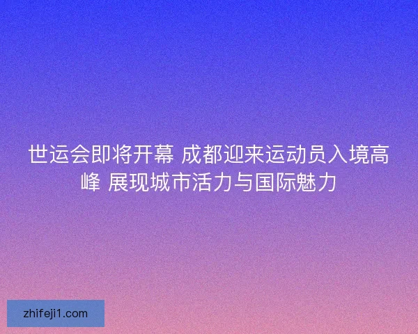 世运会即将开幕 成都迎来运动员入境高峰 展现城市活力与国际魅力