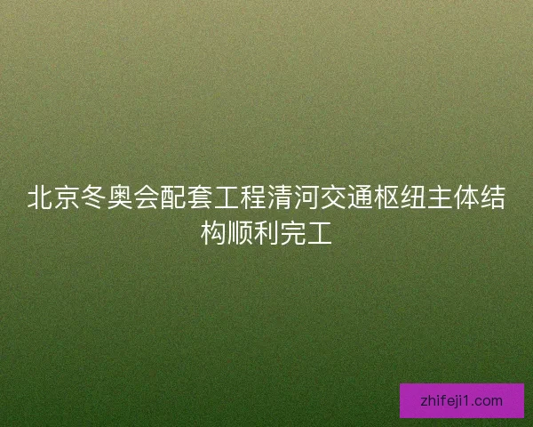 北京冬奥会配套工程清河交通枢纽主体结构顺利完工