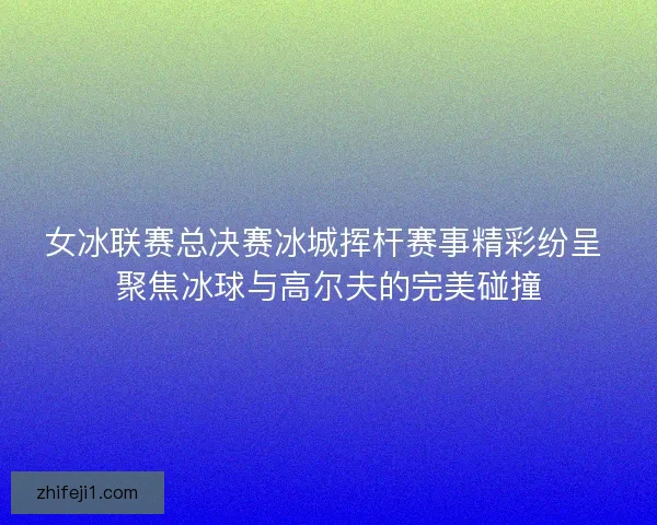 女冰联赛总决赛冰城挥杆赛事精彩纷呈 聚焦冰球与高尔夫的完美碰撞