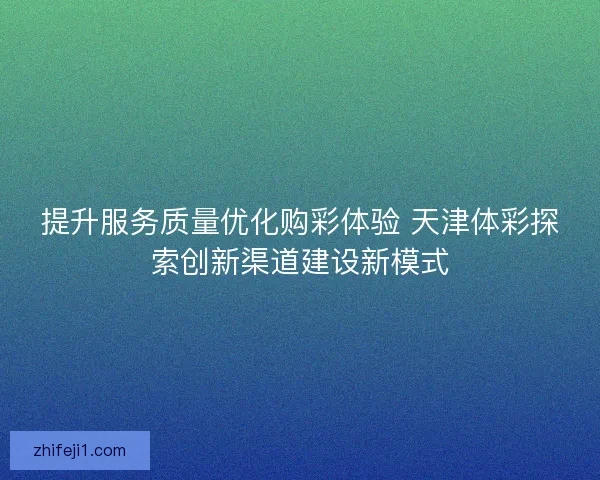 提升服务质量优化购彩体验 天津体彩探索创新渠道建设新模式